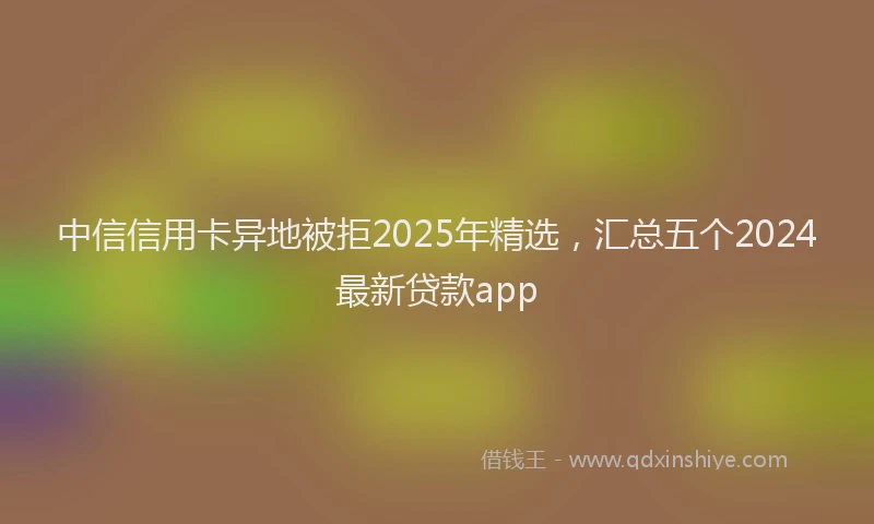 中信信用卡异地被拒2025年精选，汇总五个2024最新贷款app