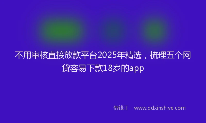 不用审核直接放款平台2025年精选，梳理五个网贷容易下款18岁的app