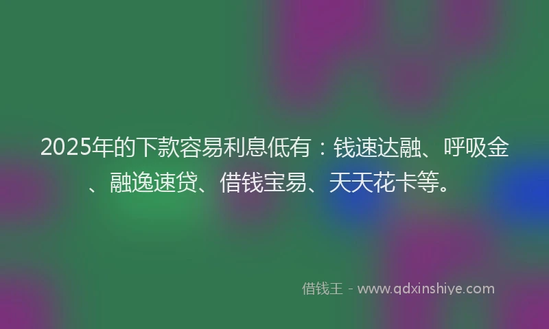 2025年的下款容易利息低有：钱速达融、呼吸金、融逸速贷、借钱宝易、天天花卡等。