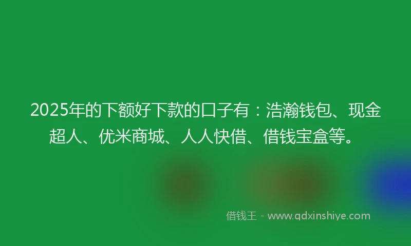 2025年的下额好下款的口子有：浩瀚钱包、现金超人、优米商城、人人快借、借钱宝盒等。