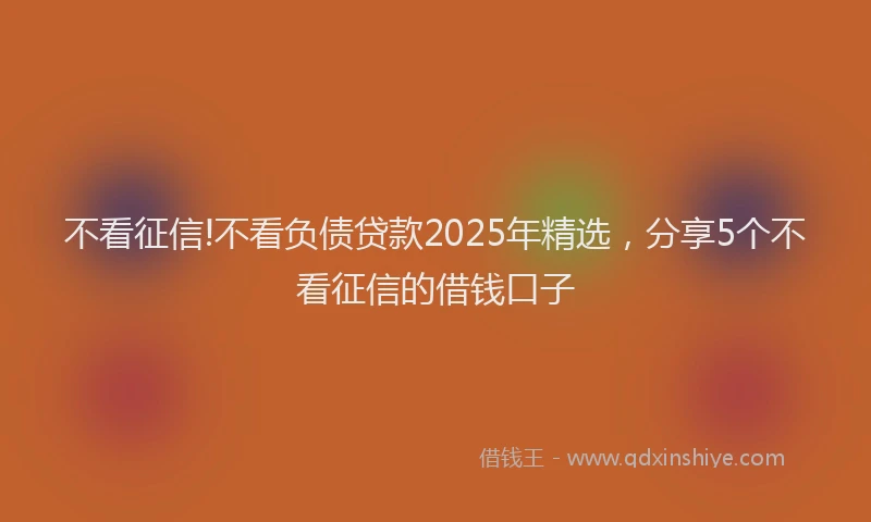 不看征信!不看负债贷款2025年精选，分享5个不看征信的借钱口子