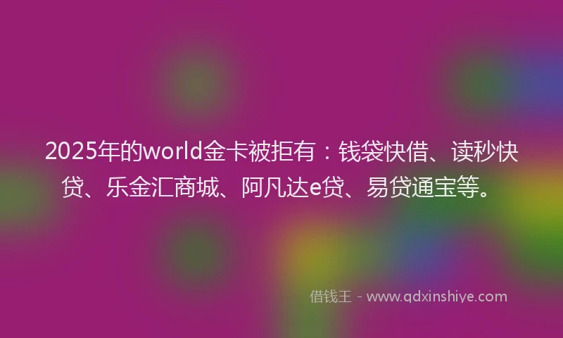 2025年的world金卡被拒有：钱袋快借、读秒快贷、乐金汇商城、阿凡达e贷、易贷通宝等。