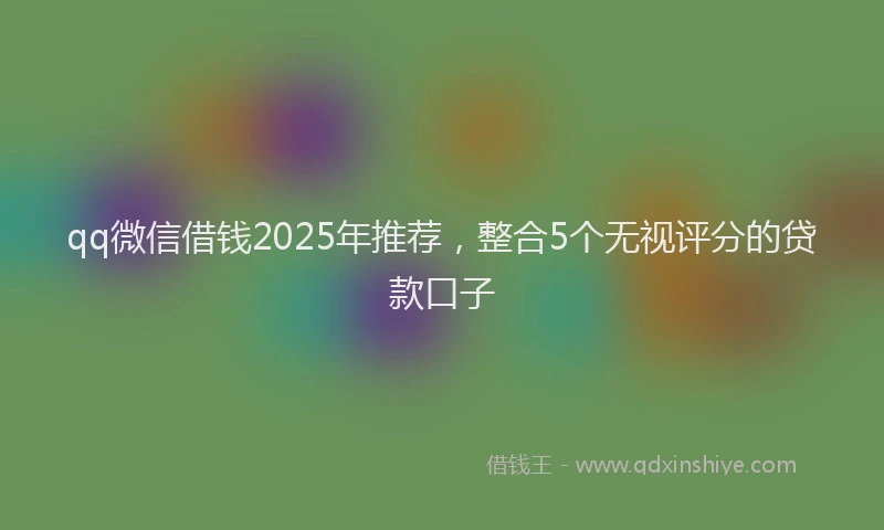qq微信借钱2025年推荐，整合5个无视评分的贷款口子