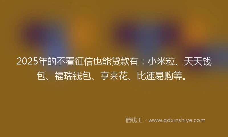 2025年的不看征信也能贷款有：小米粒、天天钱包、福瑞钱包、享来花、比速易购等。