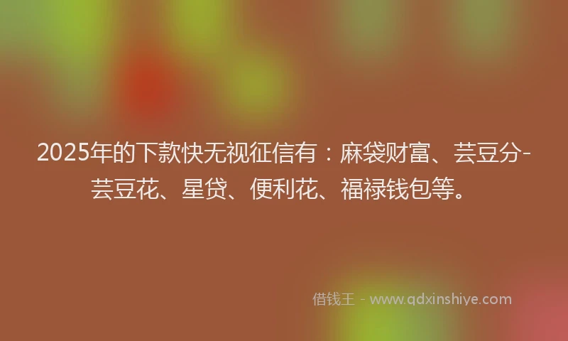 2025年的下款快无视征信有：麻袋财富、芸豆分-芸豆花、星贷、便利花、福禄钱包等。