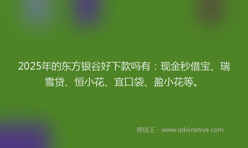 2025年的东方银谷好下款吗有：现金秒借宝、瑞雪贷、恒小花、宜口袋、盈小花等。