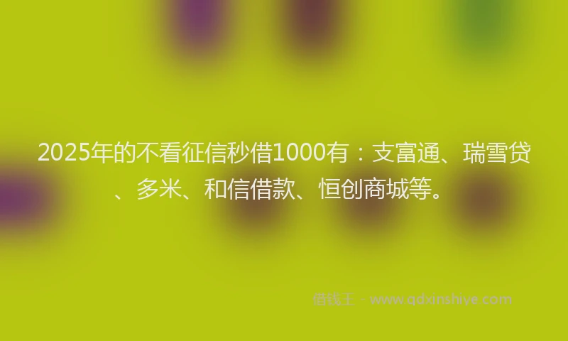 2025年的不看征信秒借1000有:支富通、瑞雪贷、多米、和信借款、恒创商城等。