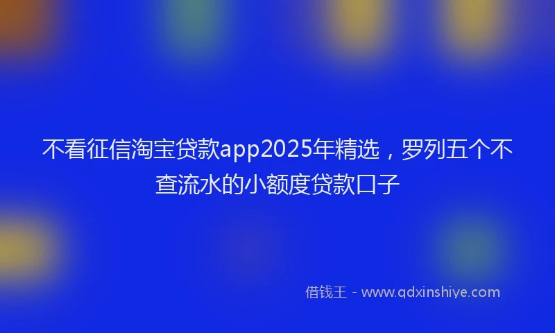 不看征信淘宝贷款app2025年精选，罗列五个不查流水的小额度贷款口子