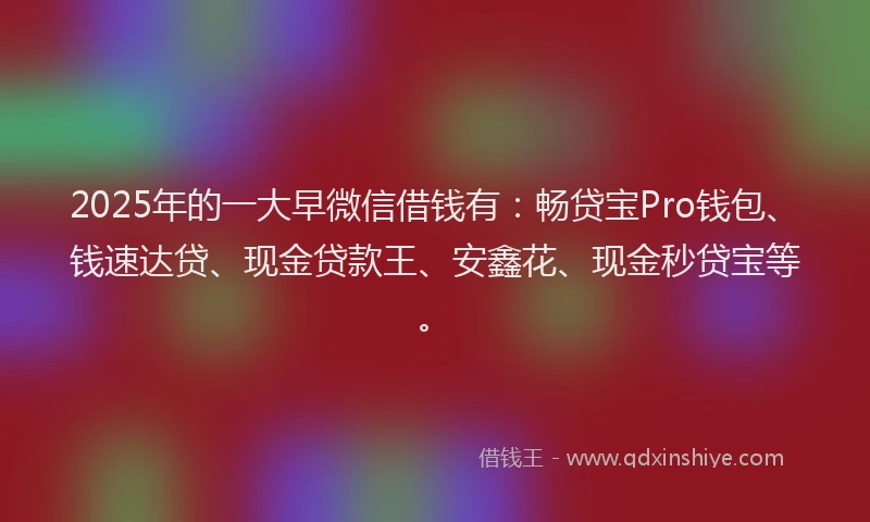 2025年的一大早微信借钱有：畅贷宝Pro钱包、钱速达贷、现金贷款王、安鑫花、现金秒贷宝等。