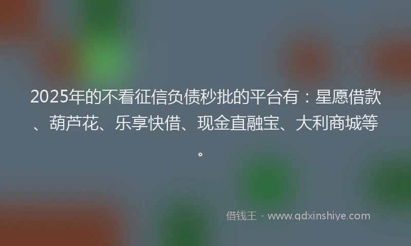2025年的不看征信负债秒批的平台有：星愿借款、葫芦花、乐享快借、现金直融宝、大利商城等。