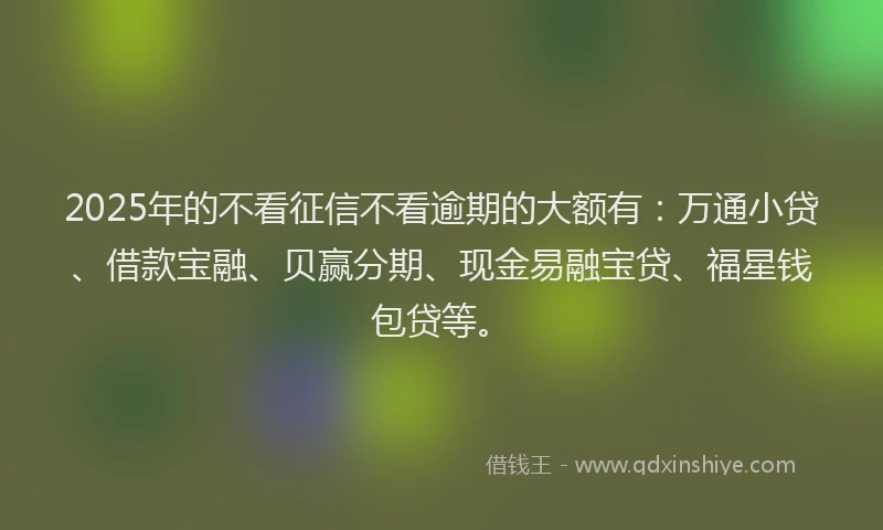 2025年的不看征信不看逾期的大额有：万通小贷、借款宝融、贝赢分期、现金易融宝贷、福星钱包贷等。