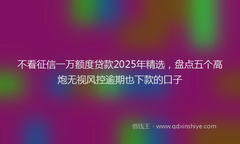 不看征信一万额度贷款2025年精选，盘点五个高炮无视风控逾期也下款的口子