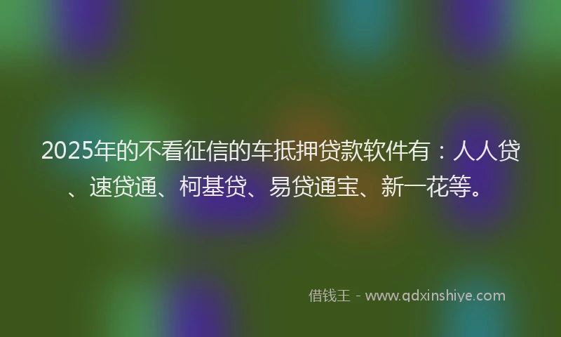 2025年的不看征信的车抵押贷款软件有：人人贷、速贷通、柯基贷、易贷通宝、新一花等。