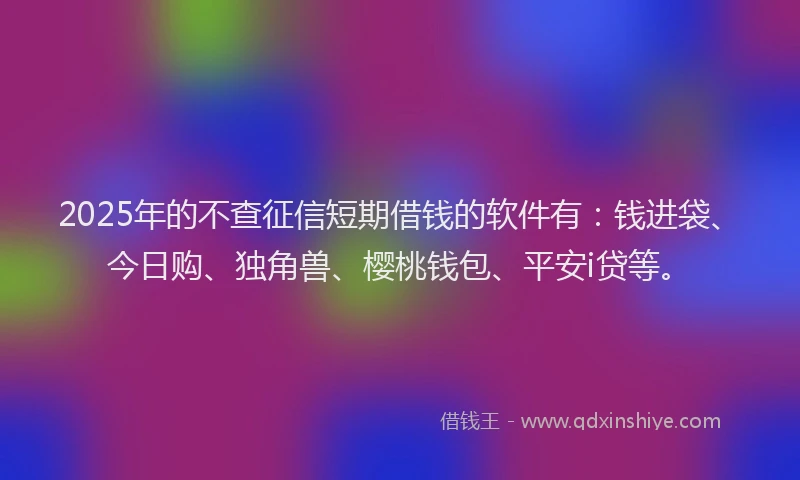 2025年的不查征信短期借钱的软件有：钱进袋、今日购、独角兽、樱桃钱包、平安i贷等。