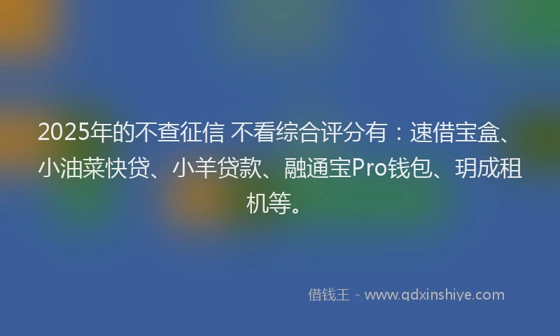 2025年的不查征信 不看综合评分有：速借宝盒、小油菜快贷、小羊贷款、融通宝Pro钱包、玥成租机等。