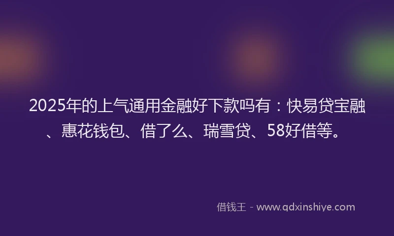 2025年的上气通用金融好下款吗有：快易贷宝融、惠花钱包、借了么、瑞雪贷、58好借等。