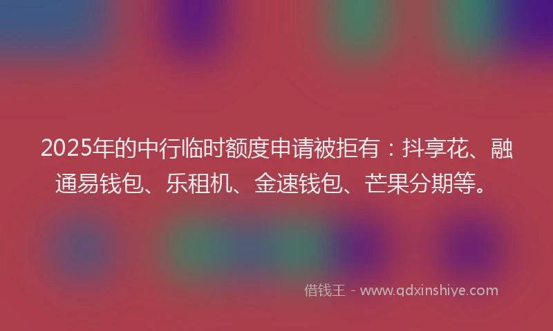 2025年的中行临时额度申请被拒有：抖享花、融通易钱包、乐租机、金速钱包、芒果分期等。