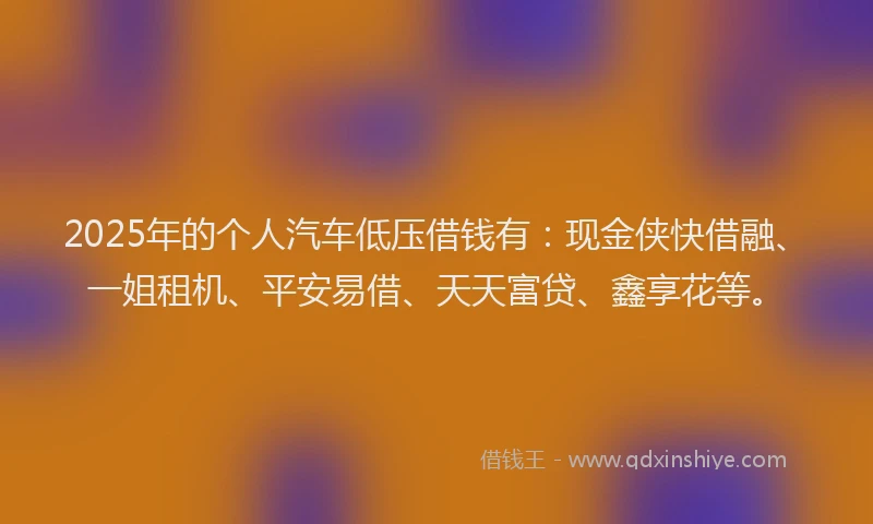 2025年的个人汽车低压借钱有:现金侠快借融、一姐租机、平安易借、天天富贷、鑫享花等。
