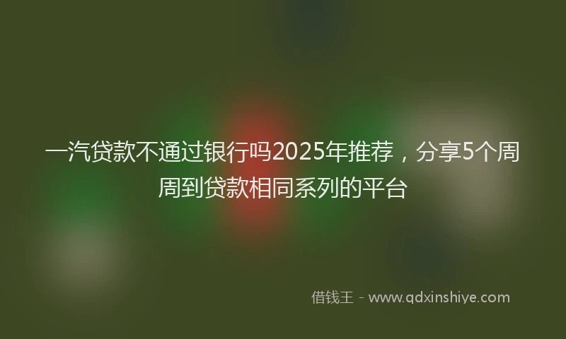 一汽贷款不通过银行吗2025年推荐，分享5个周周到贷款相同系列的平台