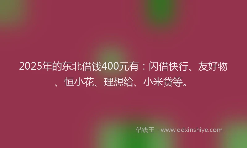 2025年的东北借钱400元有：闪借快行、友好物、恒小花、理想给、小米贷等。