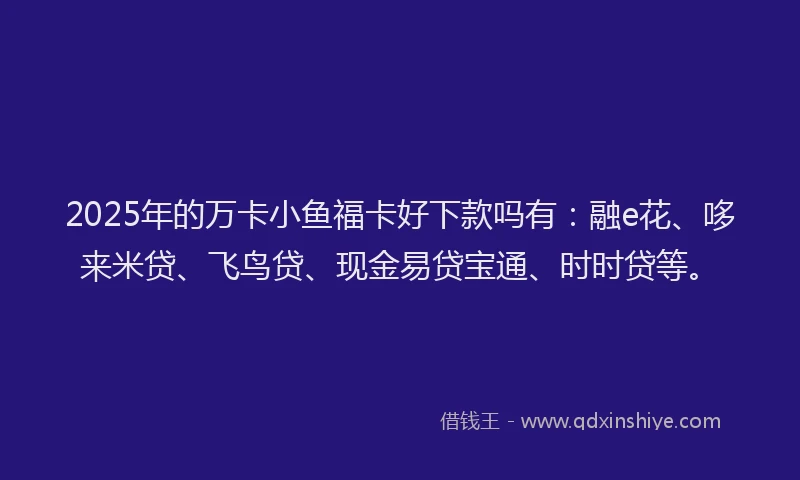 2025年的万卡小鱼福卡好下款吗有：融e花、哆来米贷、飞鸟贷、现金易贷宝通、时时贷等。