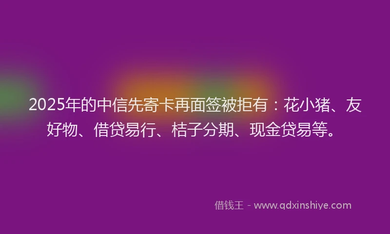 2025年的中信先寄卡再面签被拒有:花小猪、友好物、借贷易行、桔子分期、现金贷易等。