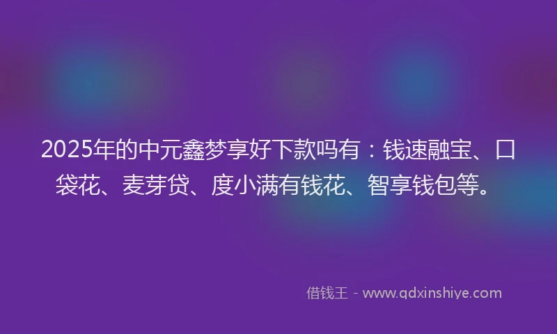 2025年的中元鑫梦享好下款吗有：钱速融宝、口袋花、麦芽贷、度小满有钱花、智享钱包等。