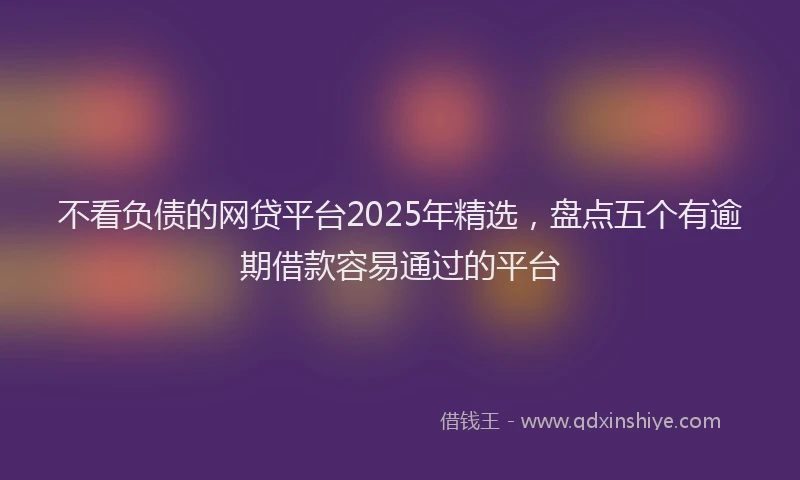 不看负债的网贷平台2025年精选，盘点五个有逾期借款容易通过的平台