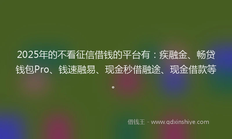 2025年的不看征信借钱的平台有：疾融金、畅贷钱包Pro、钱速融易、现金秒借融途、现金借款等。