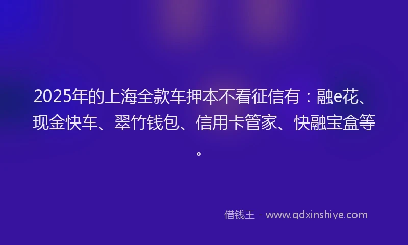 2025年的上海全款车押本不看征信有：融e花、现金快车、翠竹钱包、信用卡管家、快融宝盒等。