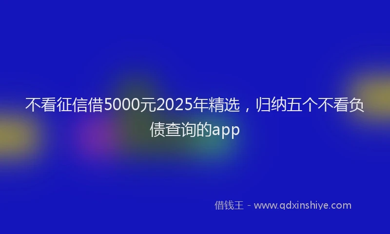 不看征信借5000元2025年精选，归纳五个不看负债查询的app