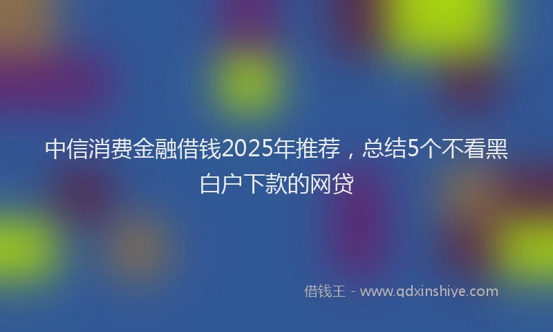 中信消费金融借钱2025年推荐，总结5个不看黑白户下款的网贷