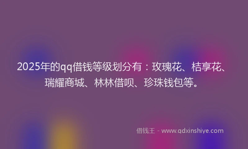 2025年的qq借钱等级划分有：玫瑰花、桔享花、瑞耀商城、林林借呗、珍珠钱包等。