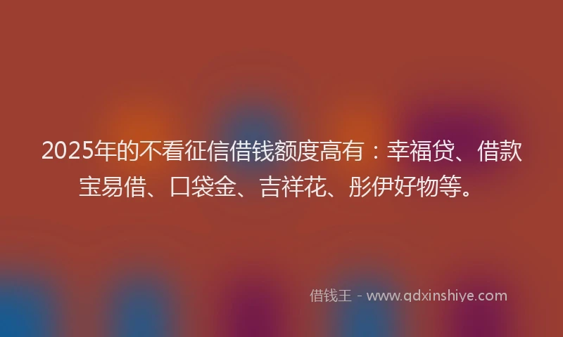 2025年的不看征信借钱额度高有：幸福贷、借款宝易借、口袋金、吉祥花、彤伊好物等。