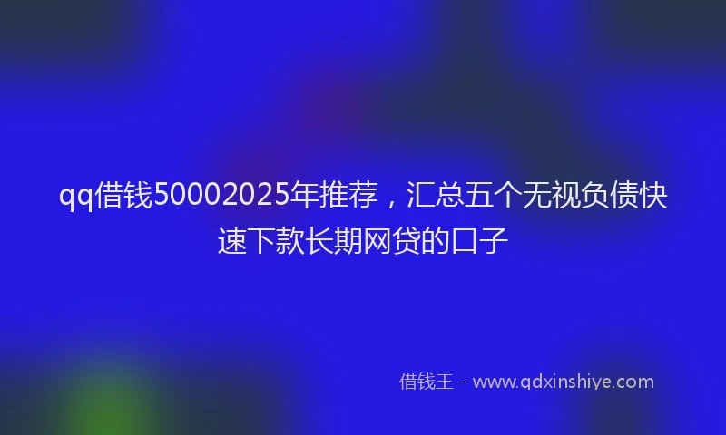 qq借钱50002025年推荐，汇总五个无视负债快速下款长期网贷的口子