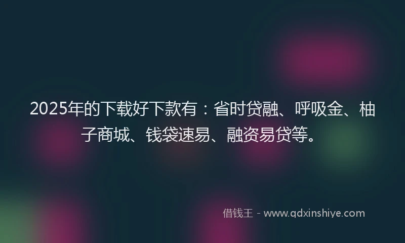2025年的下载好下款有:省时贷融、呼吸金、柚子商城、钱袋速易、融资易贷等。
