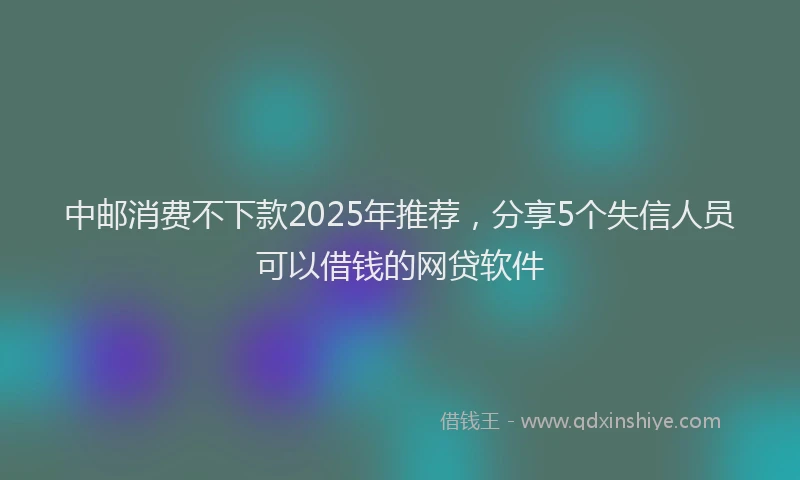 中邮消费不下款2025年推荐,分享5个失信人员可以借钱的网贷软件