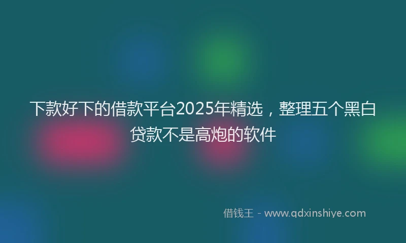 下款好下的借款平台2025年精选，整理五个黑白贷款不是高炮的软件