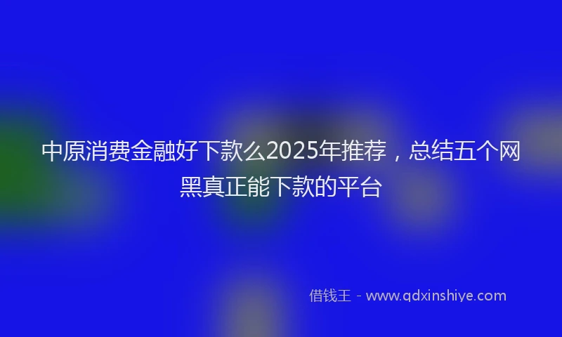 中原消费金融好下款么2025年推荐，总结五个网黑真正能下款的平台