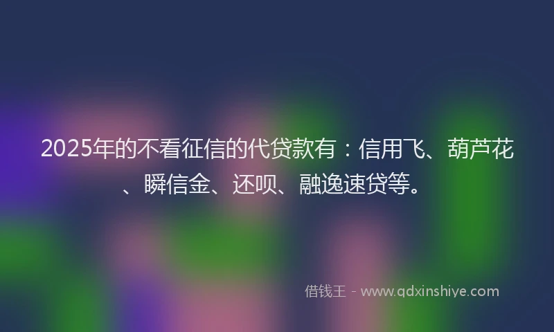 2025年的不看征信的代贷款有：信用飞、葫芦花、瞬信金、还呗、融逸速贷等。