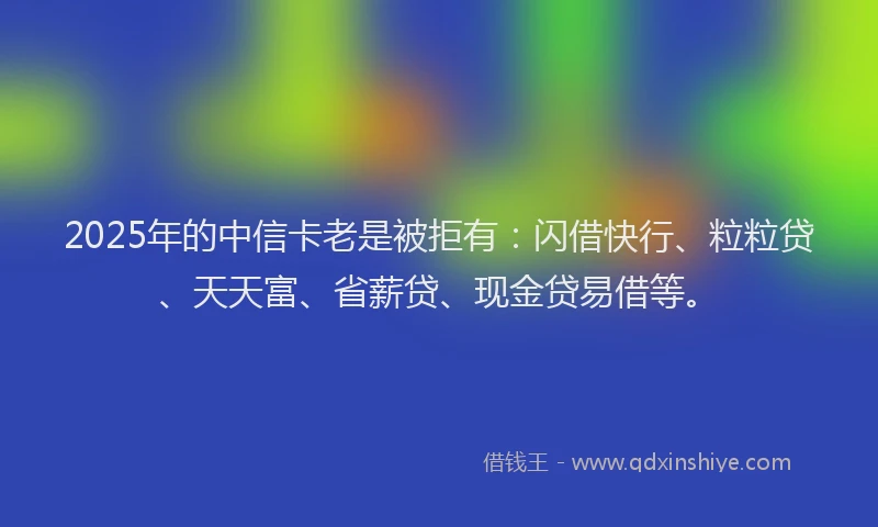 2025年的中信卡老是被拒有：闪借快行、粒粒贷、天天富、省薪贷、现金贷易借等。