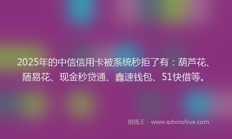 2025年的中信信用卡被系统秒拒了有：葫芦花、随易花、现金秒贷通、鑫速钱包、51快借等。