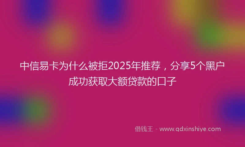 中信易卡为什么被拒2025年推荐，分享5个黑户成功获取大额贷款的口子