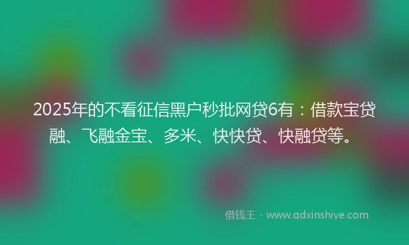 2025年的不看征信黑户秒批网贷6有：借款宝贷融、飞融金宝、多米、快快贷、快融贷等。