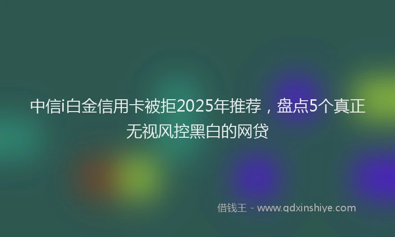 中信i白金信用卡被拒2025年推荐，盘点5个真正无视风控黑白的网贷