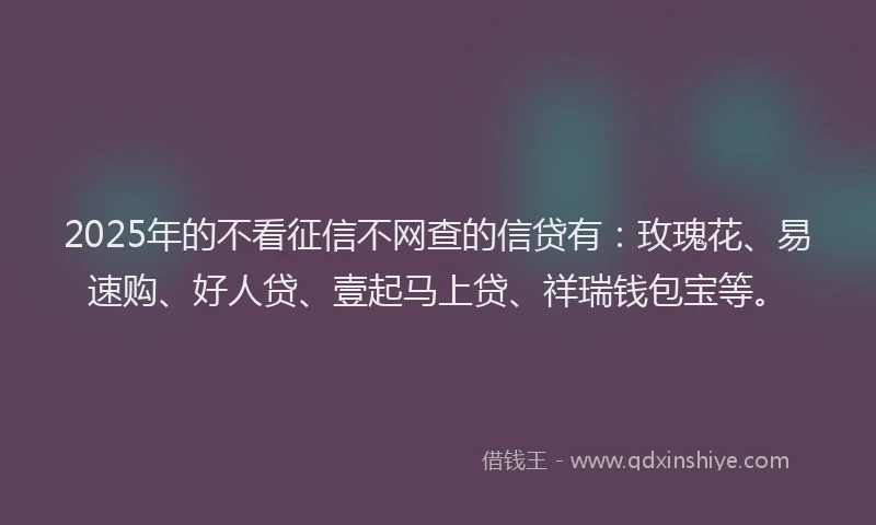 2025年的不看征信不网查的信贷有：玫瑰花、易速购、好人贷、壹起马上贷、祥瑞钱包宝等。