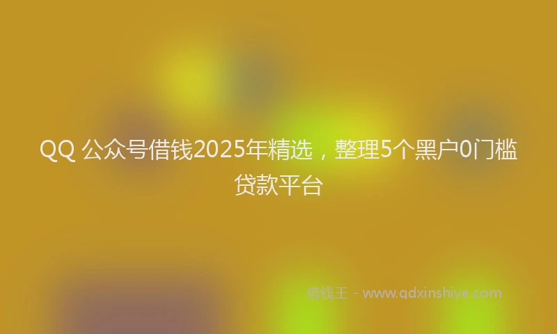 QQ 公众号借钱2025年精选，整理5个黑户0门槛贷款平台