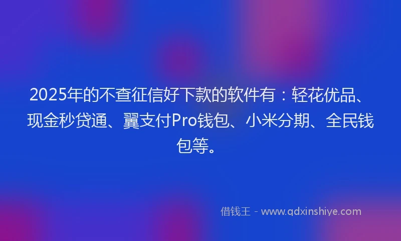 2025年的不查征信好下款的软件有：轻花优品、现金秒贷通、翼支付Pro钱包、小米分期、全民钱包等。