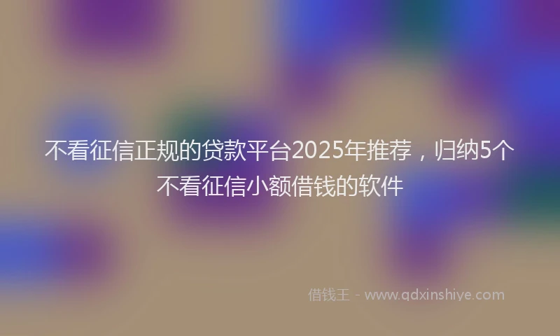 不看征信正规的贷款平台2025年推荐，归纳5个不看征信小额借钱的软件