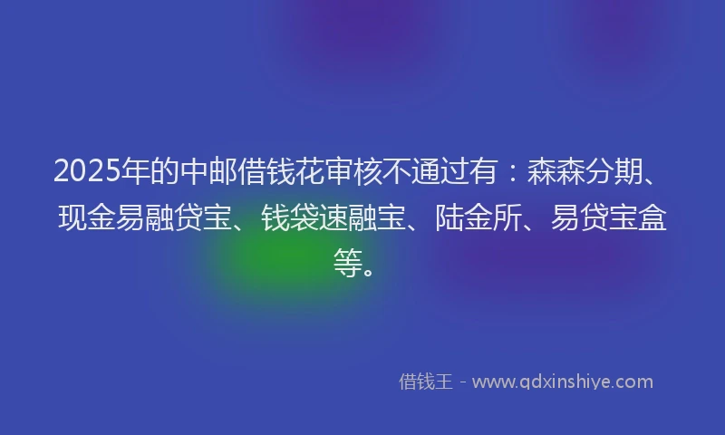 2025年的中邮借钱花审核不通过有:森森分期、现金易融贷宝、钱袋速融宝、陆金所、易贷宝盒等。